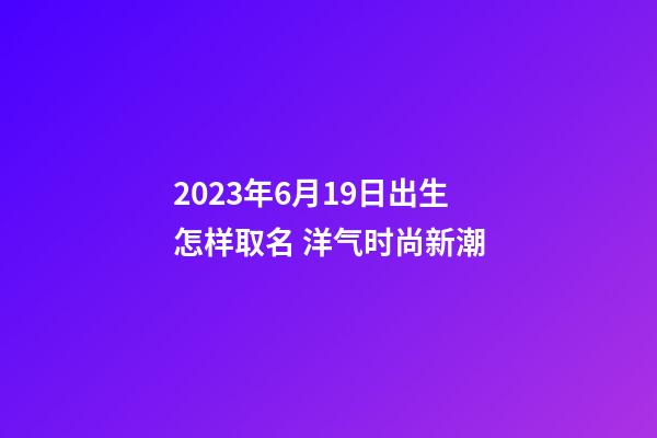 2023年6月19日出生怎样取名 洋气时尚新潮